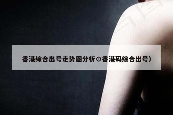 香港综合出号走势图分析⊙香港码综合出号）