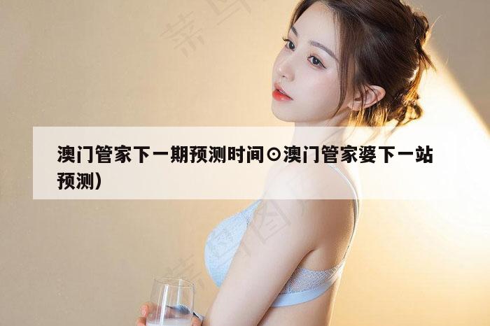 澳门管家下一期预测时间⊙澳门管家婆下一站预测）