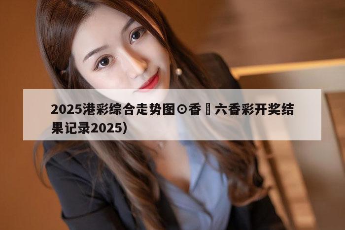 2025港彩综合走势图⊙香淃六香彩开奖结果记录2025）