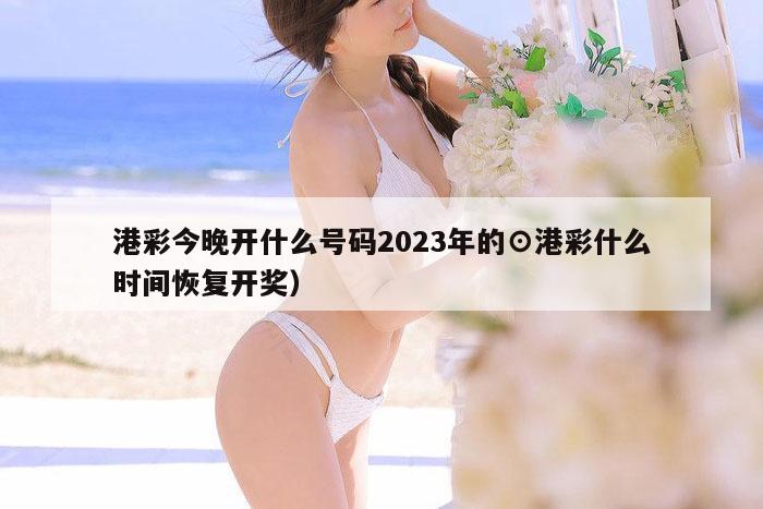 港彩今晚开什么号码2023年的⊙港彩什么时间恢复开奖）