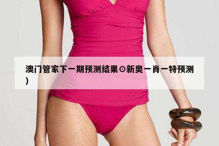 澳门管家下一期预测结果⊙新奥一肖一特预测）