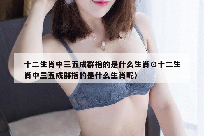 十二生肖中三五成群指的是什么生肖⊙十二生肖中三五成群指的是什么生肖呢）